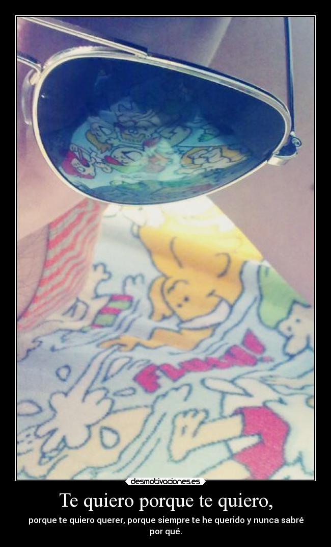 Te quiero porque te quiero, - porque te quiero querer, porque siempre te he querido y nunca sabré por qué.