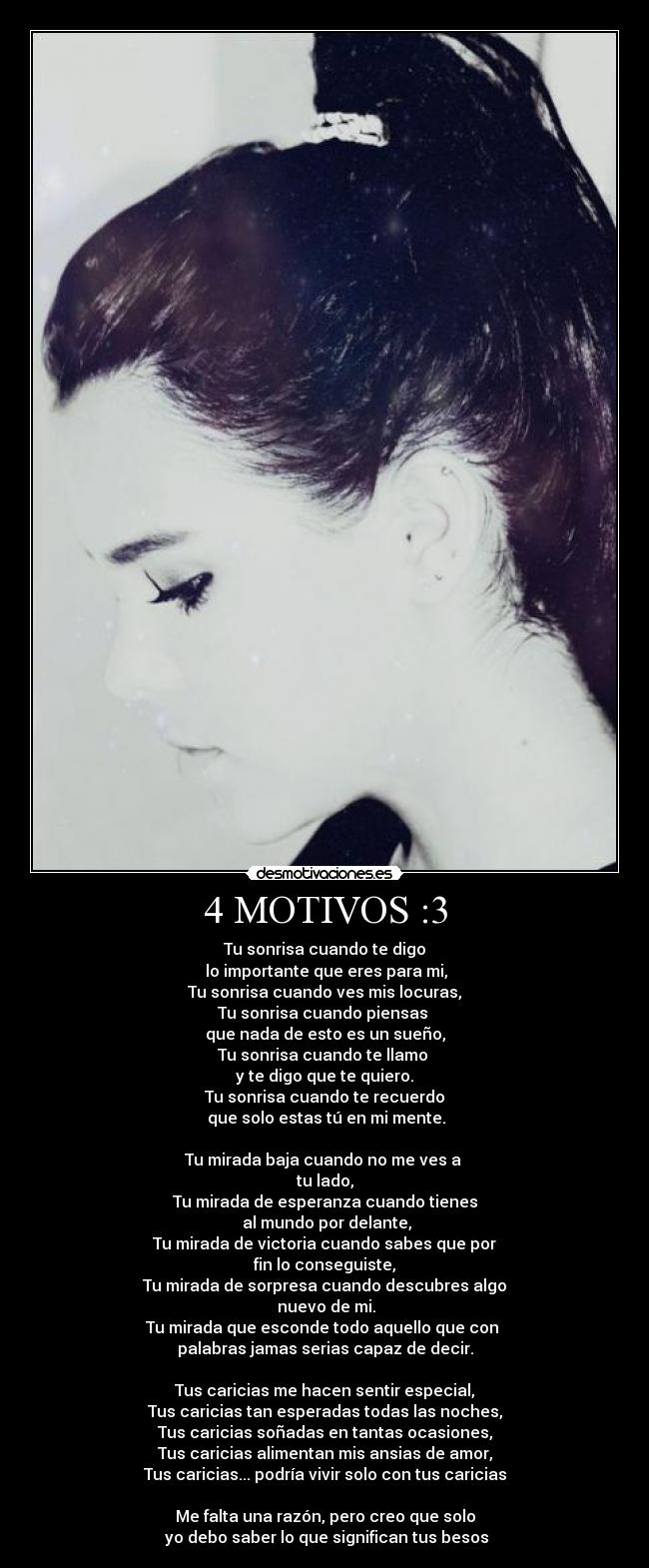 4 MOTIVOS :3 - Tu sonrisa cuando te digo
 lo importante que eres para mi,
Tu sonrisa cuando ves mis locuras,
Tu sonrisa cuando piensas 
que nada de esto es un sueño,
Tu sonrisa cuando te llamo 
y te digo que te quiero.
Tu sonrisa cuando te recuerdo
 que solo estas tú en mi mente.

Tu mirada baja cuando no me ves a 
tu lado,
Tu mirada de esperanza cuando tienes
 al mundo por delante,
Tu mirada de victoria cuando sabes que por
fin lo conseguiste,
Tu mirada de sorpresa cuando descubres algo
 nuevo de mi.
Tu mirada que esconde todo aquello que con 
palabras jamas serias capaz de decir.

Tus caricias me hacen sentir especial,
Tus caricias tan esperadas todas las noches,
Tus caricias soñadas en tantas ocasiones,
Tus caricias alimentan mis ansias de amor,
Tus caricias... podría vivir solo con tus caricias

Me falta una razón, pero creo que solo
 yo debo saber lo que significan tus besos