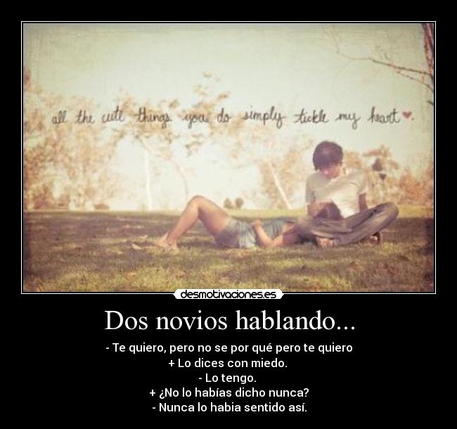 Dos novios hablando... - - Te quiero, pero no se por qué pero te quiero
+ Lo dices con miedo. 
- Lo tengo. 
+ ¿No lo habías dicho nunca?
- Nunca lo habia sentido así.