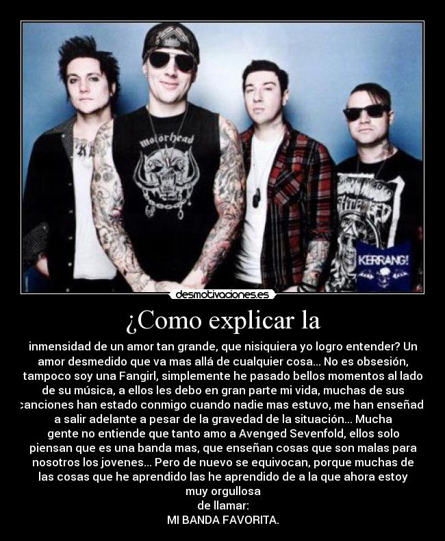 ¿Como explicar la - inmensidad de un amor tan grande, que nisiquiera yo logro entender? Un
amor desmedido que va mas allá de cualquier cosa... No es obsesión,
tampoco soy una Fangirl, simplemente he pasado bellos momentos al lado
de su música, a ellos les debo en gran parte mi vida, muchas de sus
canciones han estado conmigo cuando nadie mas estuvo, me han enseñado
a salir adelante a pesar de la gravedad de la situación... Mucha
gente no entiende que tanto amo a Avenged Sevenfold, ellos solo
piensan que es una banda mas, que enseñan cosas que son malas para
nosotros los jovenes... Pero de nuevo se equivocan, porque muchas de
las cosas que he aprendido las he aprendido de a la que ahora estoy
muy orgullosa
de llamar:
MI BANDA FAVORITA.