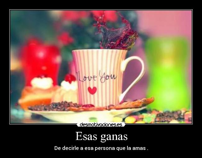 Esas ganas - De decirle a esa persona que la amas .