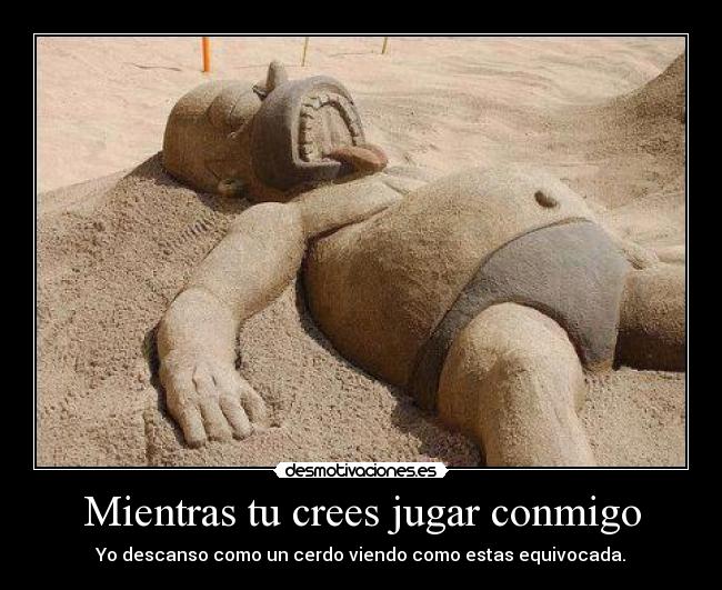 Mientras tu crees jugar conmigo - Yo descanso como un cerdo viendo como estas equivocada.