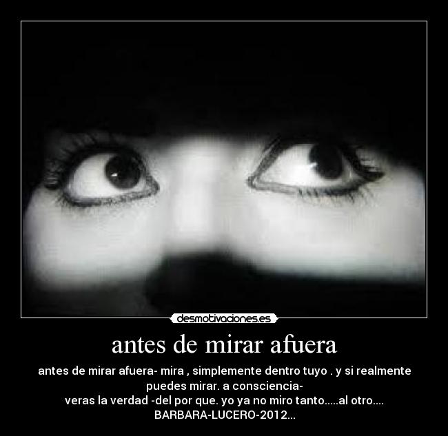 antes de mirar afuera - antes de mirar afuera- mira , simplemente dentro tuyo . y si realmente
puedes mirar. a consciencia-
veras la verdad -del por que. yo ya no miro tanto.....al otro....
BARBARA-LUCERO-2012...