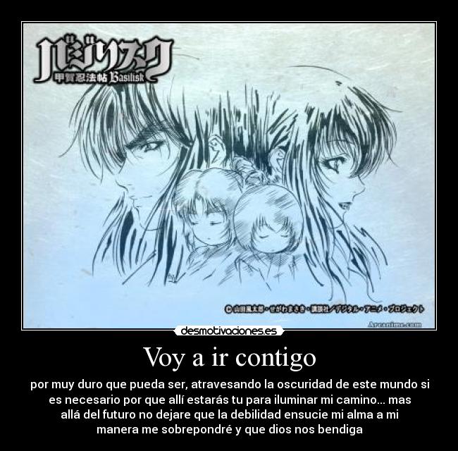 Voy a ir contigo - por muy duro que pueda ser, atravesando la oscuridad de este mundo si
es necesario por que allí estarás tu para iluminar mi camino... mas
allá del futuro no dejare que la debilidad ensucie mi alma a mi
manera me sobrepondré y que dios nos bendiga
