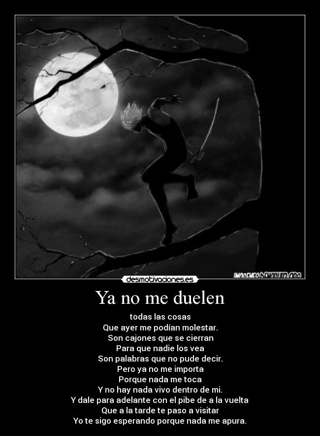Ya no me duelen - todas las cosas
Que ayer me podían molestar.
Son cajones que se cierran
Para que nadie los vea
Son palabras que no pude decir.
Pero ya no me importa
Porque nada me toca
Y no hay nada vivo dentro de mi.
Y dale para adelante con el pibe de a la vuelta
Que a la tarde te paso a visitar
Yo te sigo esperando porque nada me apura.