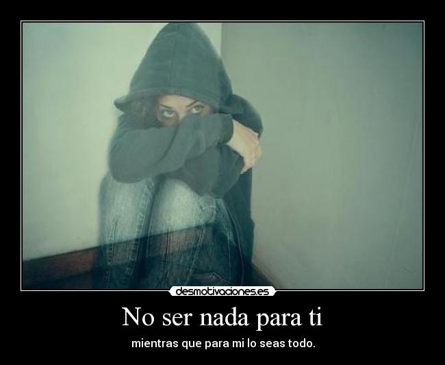 No ser nada para ti - mientras que para mi lo seas todo.