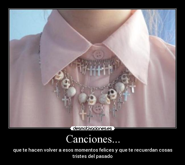 Canciones... - que te hacen volver a esos momentos felices y que te recuerdan cosas
tristes del pasado