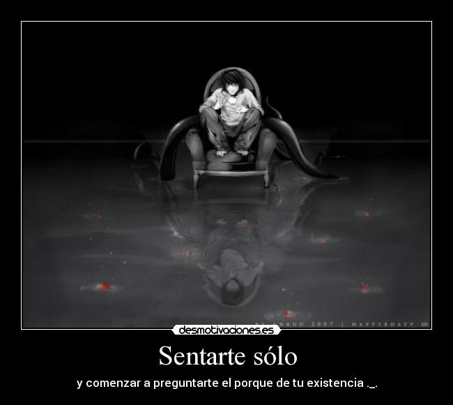 Sentarte sólo - y comenzar a preguntarte el porque de tu existencia ._.