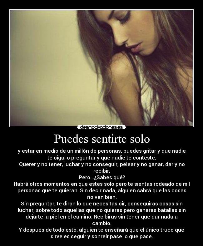 Puedes sentirte solo - y estar en medio de un millón de personas, puedes gritar y que nadie
te oiga, o preguntar y que nadie te conteste.
Querer y no tener, luchar y no conseguir, pelear y no ganar, dar y no
recibir.
Pero...¿Sabes qué?
Habrá otros momentos en que estes solo pero te sientas rodeado de mil
personas que te quieran. Sin decir nada, alguien sabrá que las cosas
no van bien.
Sin preguntar, te dirán lo que necesitas oir, conseguiras cosas sin
luchar, sobre todo aquellas que no quieras pero ganaras batallas sin
dejarte la piel en el camino. Recibiras sin tener que dar nada a
cambio.
Y después de todo esto, alguien te enseñará que el único truco que
sirve es seguir y sonreír pase lo que pase.