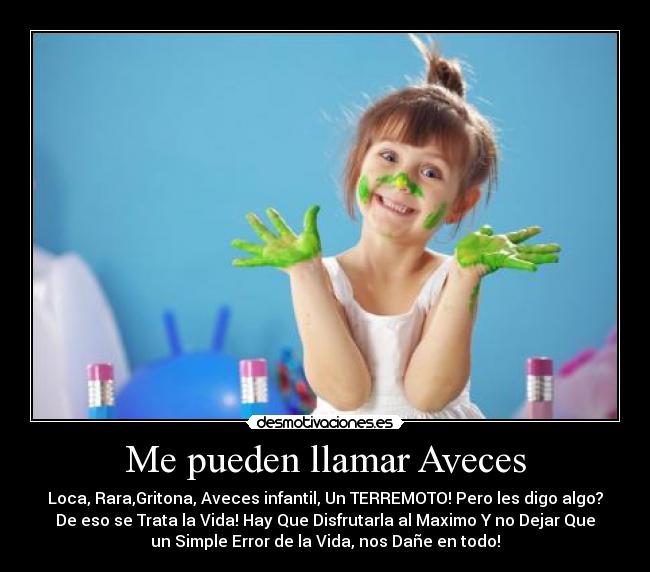 Me pueden llamar Aveces - Loca, Rara,Gritona, Aveces infantil, Un TERREMOTO! Pero les digo algo?
De eso se Trata la Vida! Hay Que Disfrutarla al Maximo Y no Dejar Que
un Simple Error de la Vida, nos Dañe en todo!