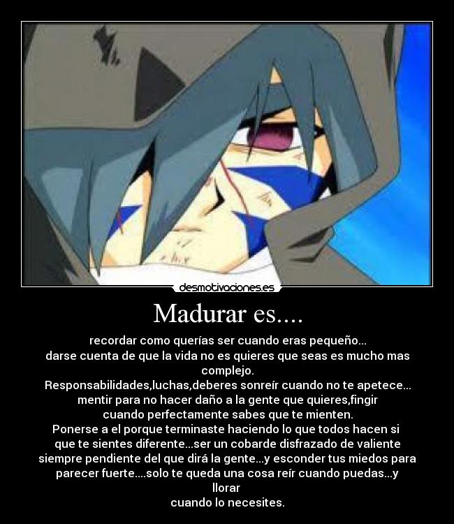 Madurar es.... - recordar como querías ser cuando eras pequeño...
darse cuenta de que la vida no es quieres que seas es mucho mas complejo.
Responsabilidades,luchas,deberes sonreír cuando no te apetece...
mentir para no hacer daño a la gente que quieres,fingir
cuando perfectamente sabes que te mienten.
Ponerse a el porque terminaste haciendo lo que todos hacen si
que te sientes diferente...ser un cobarde disfrazado de valiente
siempre pendiente del que dirá la gente...y esconder tus miedos para
parecer fuerte....solo te queda una cosa reír cuando puedas...y llorar
cuando lo necesites.