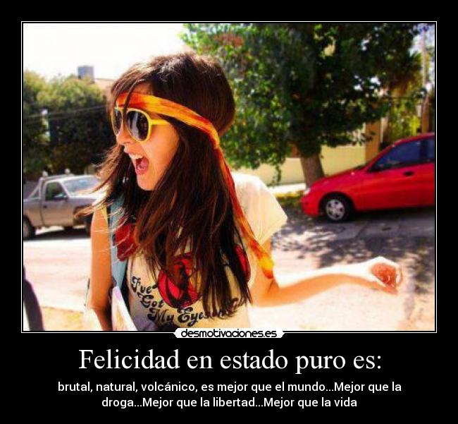 Felicidad en estado puro es: - brutal, natural, volcánico, es mejor que el mundo...Mejor que la
droga...Mejor que la libertad...Mejor que la vida
