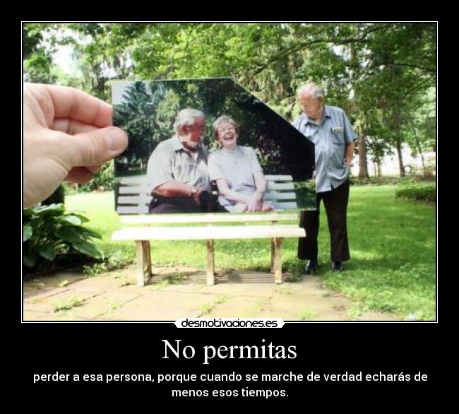 No permitas - perder a esa persona, porque cuando se marche de verdad echarás de
menos esos tiempos.