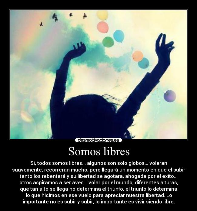Somos libres - Si, todos somos libres... algunos son solo globos... volaran
suavemente, recorreran mucho, pero llegará un momento en que el subir
tanto los rebentará y su libertad se agotara, ahogada por el exito...
otros aspiramos a ser aves... volar por el mundo, diferentes alturas,
que tan alto se llega no determina el triunfo, el triunfo lo determina
lo que hicimos en ese vuelo para apreciar nuestra libertad. Lo
importante no es subir y subir, lo importante es vivir siendo libre.