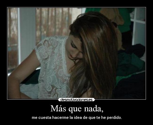 Más que nada, - me cuesta hacerme la idea de que te he perdido.