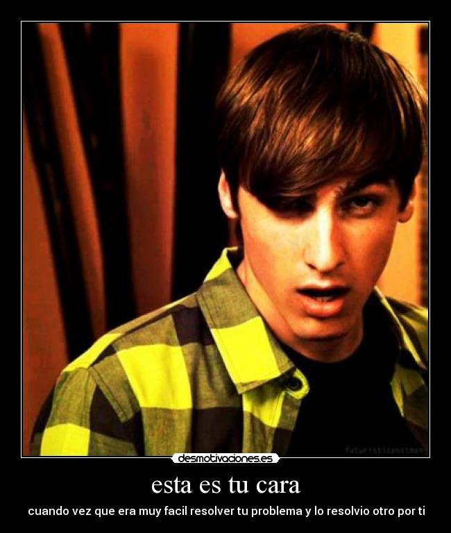 esta es tu cara - cuando vez que era muy facil resolver tu problema y lo resolvio otro por ti