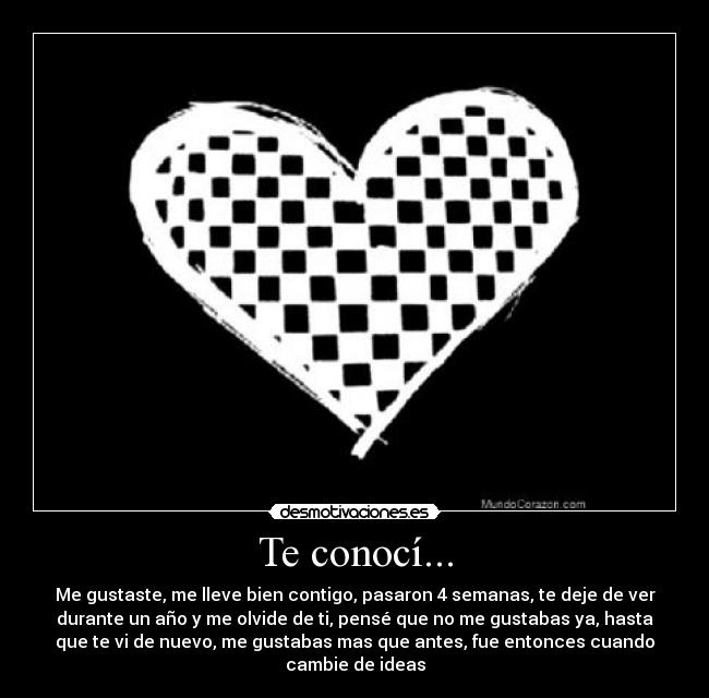 Te conocí... - Me gustaste, me lleve bien contigo, pasaron 4 semanas, te deje de ver
durante un año y me olvide de ti, pensé que no me gustabas ya, hasta
que te vi de nuevo, me gustabas mas que antes, fue entonces cuando
cambie de ideas