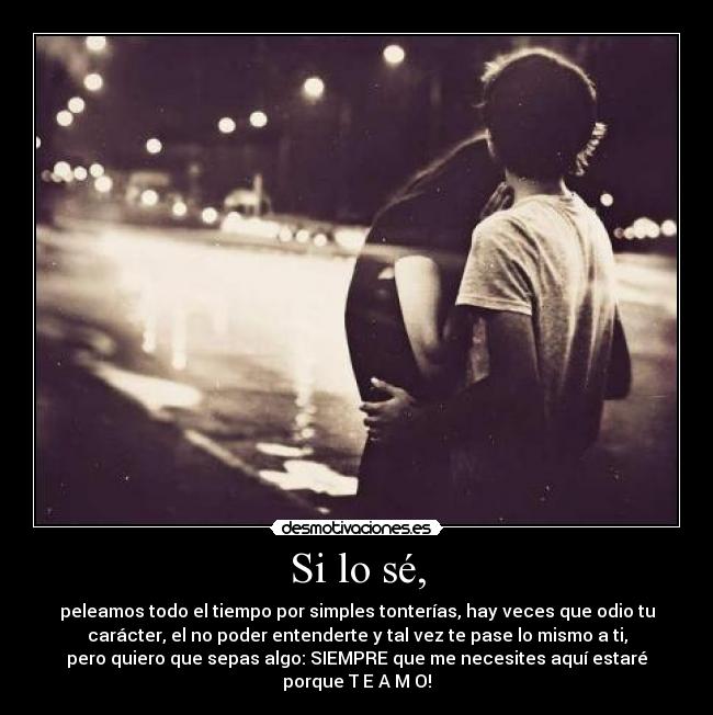 Si lo sé, - peleamos todo el tiempo por simples tonterías, hay veces que odio tu
carácter, el no poder entenderte y tal vez te pase lo mismo a ti,
pero quiero que sepas algo: SIEMPRE que me necesites aquí estaré
porque T E A M O!