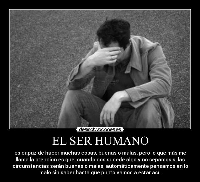 EL SER HUMANO - es capaz de hacer muchas cosas, buenas o malas, pero lo que más me
llama la atención es que, cuando nos sucede algo y no sepamos si las
circunstancias serán buenas o malas, automáticamente pensamos en lo
malo sin saber hasta que punto vamos a estar así..