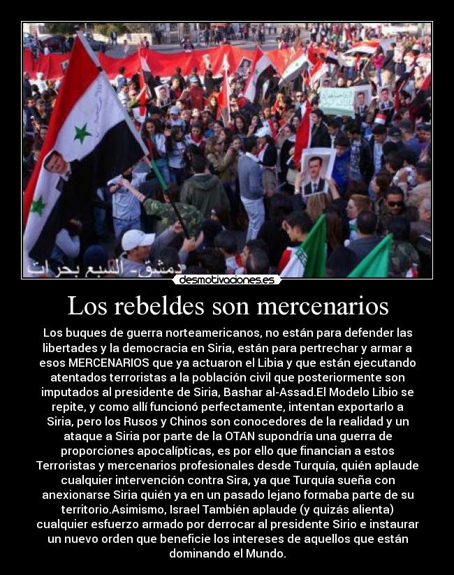 Los rebeldes son mercenarios - Los buques de guerra norteamericanos, no están para defender las
libertades y la democracia en Siria, están para pertrechar y armar a
esos MERCENARIOS que ya actuaron el Libia y que están ejecutando
atentados terroristas a la población civil que posteriormente son
imputados al presidente de Siria, Bashar al-Assad.El Modelo Libio se
repite, y como allí funcionó perfectamente, intentan exportarlo a
Siria, pero los Rusos y Chinos son conocedores de la realidad y un
ataque a Siria por parte de la OTAN supondría una guerra de
proporciones apocalípticas, es por ello que financian a estos
Terroristas y mercenarios profesionales desde Turquía, quién aplaude
cualquier intervención contra Sira, ya que Turquía sueña con
anexionarse Siria quién ya en un pasado lejano formaba parte de su
territorio.Asimismo, Israel También aplaude (y quizás alienta)
cualquier esfuerzo armado por derrocar al presidente Sirio e instaurar
un nuevo orden que beneficie los intereses de aquellos que están
dominando el Mundo.