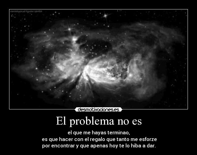 El problema no es - el que me hayas terminao,
 es que hacer con el regalo que tanto me esforze
por encontrar y que apenas hoy te lo hiba a dar.