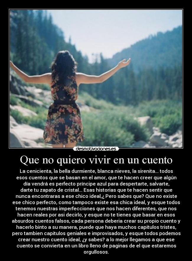 Que no quiero vivir en un cuento - La cenicienta, la bella durmiente, blanca nieves, la sirenita... todos
esos cuentos que se basan en el amor, que te hacen creer que algún
día vendrá es perfecto príncipe azul para despertarte, salvarte,
darte tu zapato de cristal... Esas historias que te hacen sentir que
nunca encontraras a ese chico ideal,¿ Pero sabes que? Que no existe
ese chico perfecto, como tampoco existe esa chica ideal, y esque todos
tenemos nuestras imperfecciones que nos hacen diferentes, que nos
hacen reales por asi decirlo, y esque no te tienes que basar en esos
absurdos cuentos falsos, cada persona deberia crear su propio cuento y
hacerlo binto a su manera, puede que haya muchos capitulos tristes,
pero tambien capitulos geniales e improvisados, y esque todos podemos
crear nuestro cuento ideal, ¿y sabes? a lo mejor llegamos a que ese
cuento se convierta en un libro lleno de paginas de el que estaremos
orgullosos.