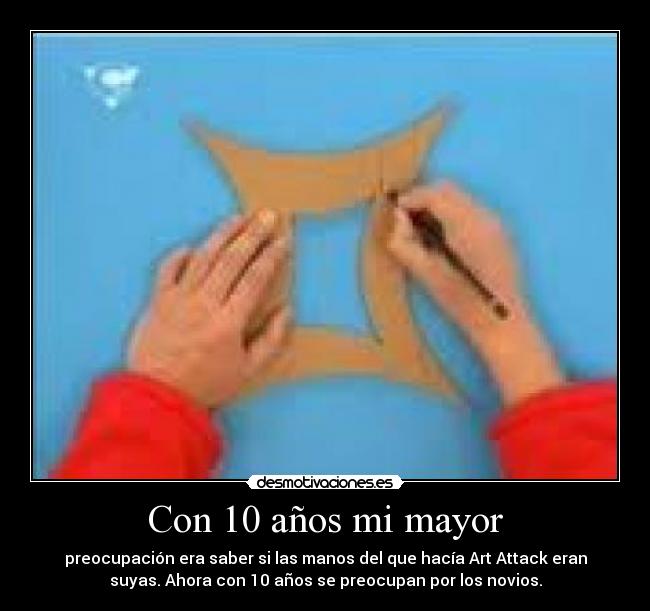 Con 10 años mi mayor - preocupación era saber si las manos del que hacía Art Attack eran
suyas. Ahora con 10 años se preocupan por los novios.