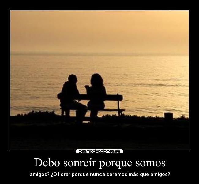 Debo sonreír porque somos - amigos? ¿O llorar porque nunca seremos más que amigos?