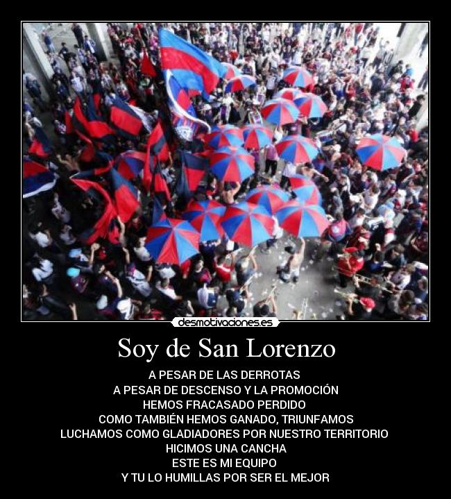 Soy de San Lorenzo - A PESAR DE LAS DERROTAS
A PESAR DE DESCENSO Y LA PROMOCIÓN
HEMOS FRACASADO PERDIDO
COMO TAMBIÉN HEMOS GANADO, TRIUNFAMOS
LUCHAMOS COMO GLADIADORES POR NUESTRO TERRITORIO
HICIMOS UNA CANCHA
ESTE ES MI EQUIPO
Y TU LO HUMILLAS POR SER EL MEJOR