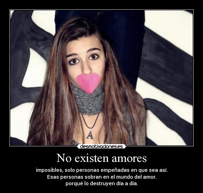 No existen amores - imposibles, solo personas empeñadas en que sea así.
Esas personas sobran en el mundo del amor.
porqué lo destruyen día a día.
