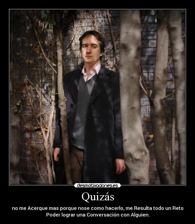 Quizás - no me Acerque mas porque nose como hacerlo, me Resulta todo un Reto
Poder lograr una Conversación con Alguien.