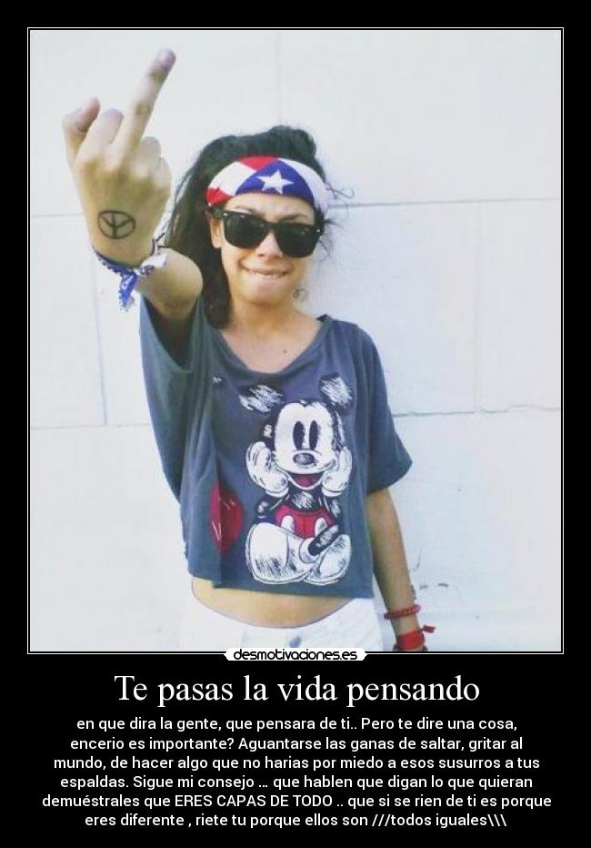 Te pasas la vida pensando - en que dira la gente, que pensara de ti.. Pero te dire una cosa,
encerio es importante? Aguantarse las ganas de saltar, gritar al
mundo, de hacer algo que no harias por miedo a esos susurros a tus
espaldas. Sigue mi consejo … que hablen que digan lo que quieran
demuéstrales que ERES CAPAS DE TODO .. que si se rien de ti es porque
eres diferente , riete tu porque ellos son ///todos iguales\\\