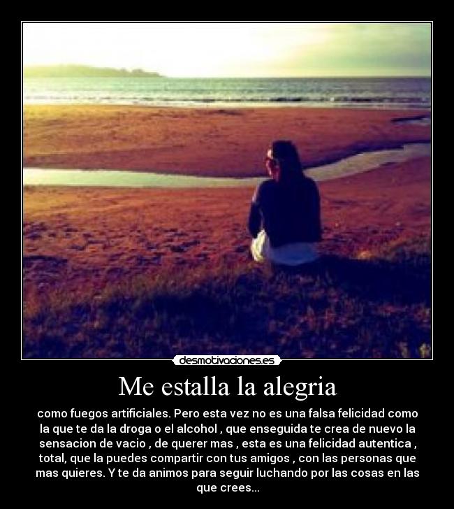 Me estalla la alegria - como fuegos artificiales. Pero esta vez no es una falsa felicidad como
la que te da la droga o el alcohol , que enseguida te crea de nuevo la
sensacion de vacio , de querer mas , esta es una felicidad autentica ,
total, que la puedes compartir con tus amigos , con las personas que
mas quieres. Y te da animos para seguir luchando por las cosas en las
que crees...