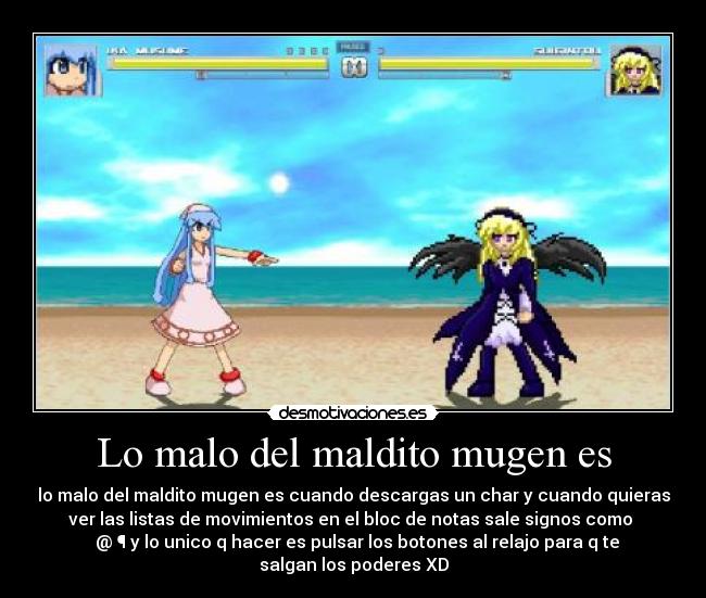 Lo malo del maldito mugen es - lo malo del maldito mugen es cuando descargas un char y cuando quieras
ver las listas de movimientos en el bloc de notas sale signos como ♪
♫ @ ¶ y lo unico q hacer es pulsar los botones al relajo para q te
salgan los poderes XD