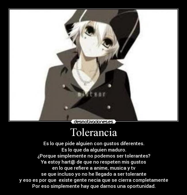 Tolerancia - Es lo que pide alguien con gustos diferentes.
Es lo que da alguien maduro.
¿Porque simplemente no podemos ser tolerantes?
Ya estoy hart@ de que no respeten mis gustos
en lo que refiere a anime, musica y tv
se que incluso yo no he llegado a ser tolerante
y eso es por que existe gente necia que se cierra completamente
Por eso simplemente hay que darnos una oportunidad.