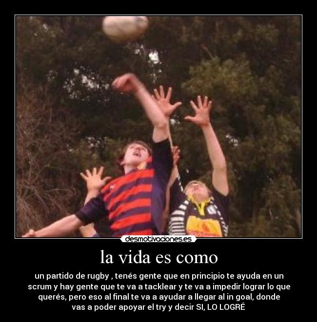 la vida es como - un partido de rugby , tenés gente que en principio te ayuda en un
scrum y hay gente que te va a tacklear y te va a impedir lograr lo que
querés, pero eso al final te va a ayudar a llegar al in goal, donde
vas a poder apoyar el try y decir SI, LO LOGRÉ