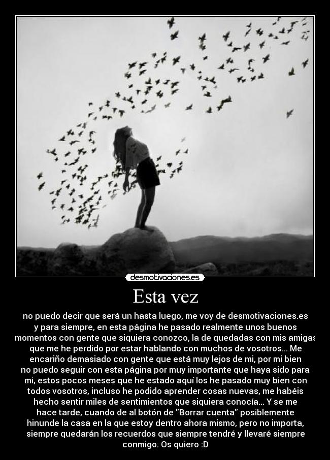 Esta vez - no puedo decir que será un hasta luego, me voy de desmotivaciones.es
y para siempre, en esta página he pasado realmente unos buenos
momentos con gente que siquiera conozco, la de quedadas con mis amigas
que me he perdido por estar hablando con muchos de vosotros... Me
encariño demasiado con gente que está muy lejos de mi, por mi bien
no puedo seguir con esta página por muy importante que haya sido para
mi, estos pocos meses que he estado aquí los he pasado muy bien con
todos vosotros, incluso he podido aprender cosas nuevas, me habéis
hecho sentir miles de sentimientos que siquiera conocía... Y se me
hace tarde, cuando de al botón de Borrar cuenta posiblemente
hinunde la casa en la que estoy dentro ahora mismo, pero no importa,
siempre quedarán los recuerdos que siempre tendré y llevaré siempre
conmigo. Os quiero :D