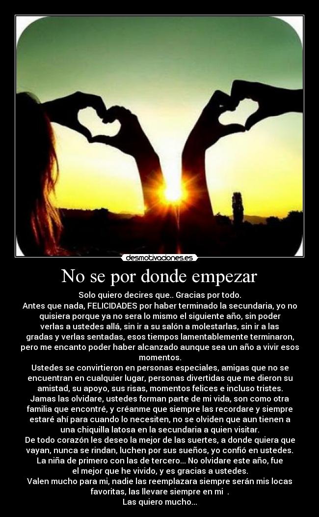 No se por donde empezar - Solo quiero decires que.. Gracias por todo.
Antes que nada, FELICIDADES por haber terminado la secundaria, yo no
quisiera porque ya no sera lo mismo el siguiente año, sin poder
verlas a ustedes allá, sin ir a su salón a molestarlas, sin ir a las
gradas y verlas sentadas, esos tiempos lamentablemente terminaron,
pero me encanto poder haber alcanzado aunque sea un año a vivir esos
momentos.
Ustedes se convirtieron en personas especiales, amigas que no se
encuentran en cualquier lugar, personas divertidas que me dieron su
amistad, su apoyo, sus risas, momentos felices e incluso tristes.
Jamas las olvidare, ustedes forman parte de mi vida, son como otra
familia que encontré, y créanme que siempre las recordare y siempre
estaré ahí para cuando lo necesiten, no se olviden que aun tienen a
una chiquilla latosa en la secundaria a quien visitar.
De todo corazón les deseo la mejor de las suertes, a donde quiera que
vayan, nunca se rindan, luchen por sus sueños, yo confió en ustedes.
La niña de primero con las de tercero... No olvidare este año, fue
el mejor que he vivido, y es gracias a ustedes.
Valen mucho para mi, nadie las reemplazara siempre serán mis locas
favoritas, las llevare siempre en mi ♥.
Las quiero mucho...