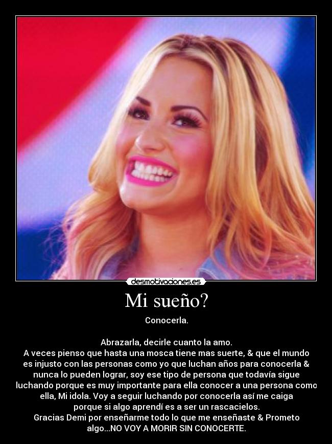 Mi sueño? - Conocerla.
Abrazarla, decirle cuanto la amo.
A veces pienso que hasta una mosca tiene mas suerte, & que el mundo
es injusto con las personas como yo que luchan años para conocerla &
nunca lo pueden lograr, soy ese tipo de persona que todavía sigue
luchando porque es muy importante para ella conocer a una persona como
ella, Mi idola. Voy a seguir luchando por conocerla así me caiga
porque si algo aprendí es a ser un rascacielos.
Gracias Demi por enseñarme todo lo que me enseñaste & Prometo
algo...NO VOY A MORIR SIN CONOCERTE.