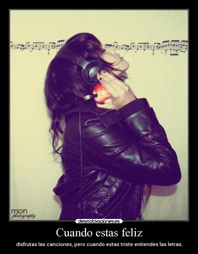 Cuando estas feliz - disfrutas las canciones, pero cuando estas triste entiendes las letras.
