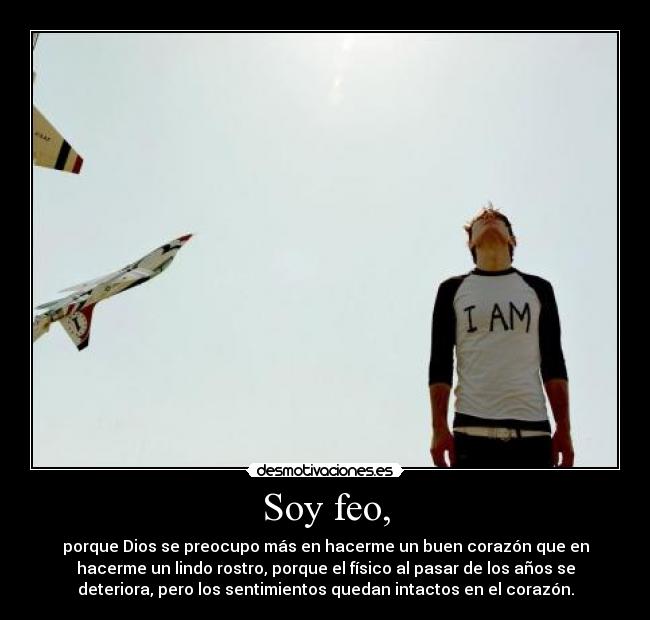 Soy feo, - porque Dios se preocupo más en hacerme un buen corazón que en
hacerme un lindo rostro, porque el físico al pasar de los años se
deteriora, pero los sentimientos quedan intactos en el corazón.