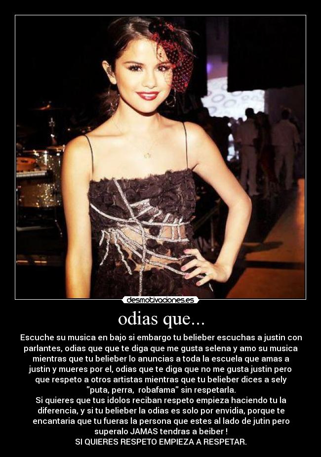 odias que... - Escuche su musica en bajo si embargo tu belieber escuchas a justin con
parlantes, odias que que te diga que me gusta selena y amo su musica
mientras que tu belieber lo anuncias a toda la escuela que amas a
justin y mueres por el, odias que te diga que no me gusta justin pero
que respeto a otros artistas mientras que tu belieber dices a sely
puta, perra, robafama sin respetarla.
Si quieres que tus idolos reciban respeto empieza haciendo tu la
diferencia, y si tu belieber la odias es solo por envidia, porque te
encantaria que tu fueras la persona que estes al lado de jutin pero
superalo JAMAS tendras a beiber !
SI QUIERES RESPETO EMPIEZA A RESPETAR.