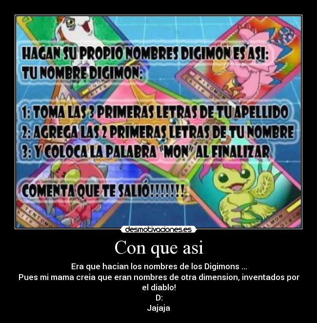 Con que asi - Era que hacian los nombres de los Digimons ...
Pues mi mama creia que eran nombres de otra dimension, inventados por el diablo!
D:
Jajaja