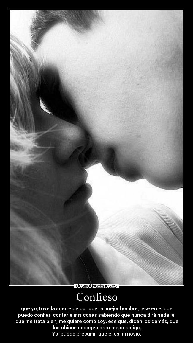 Confieso - que yo, tuve la suerte de conocer al mejor hombre, ese en el que
puedo confiar, contarle mis cosas sabiendo que nunca dirá nada, el
que me trata bien, me quiere como soy, ese que, dicen los demás, que
las chicas escogen para mejor amigo.
Yo puedo presumir que el es mi novio.