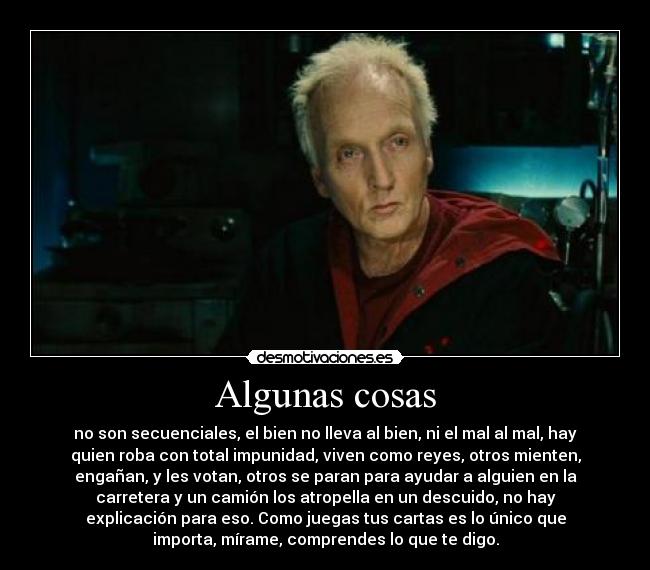 Algunas cosas - no son secuenciales, el bien no lleva al bien, ni el mal al mal, hay
quien roba con total impunidad, viven como reyes, otros mienten,
engañan, y les votan, otros se paran para ayudar a alguien en la
carretera y un camión los atropella en un descuido, no hay
explicación para eso. Como juegas tus cartas es lo único que
importa, mírame, comprendes lo que te digo.