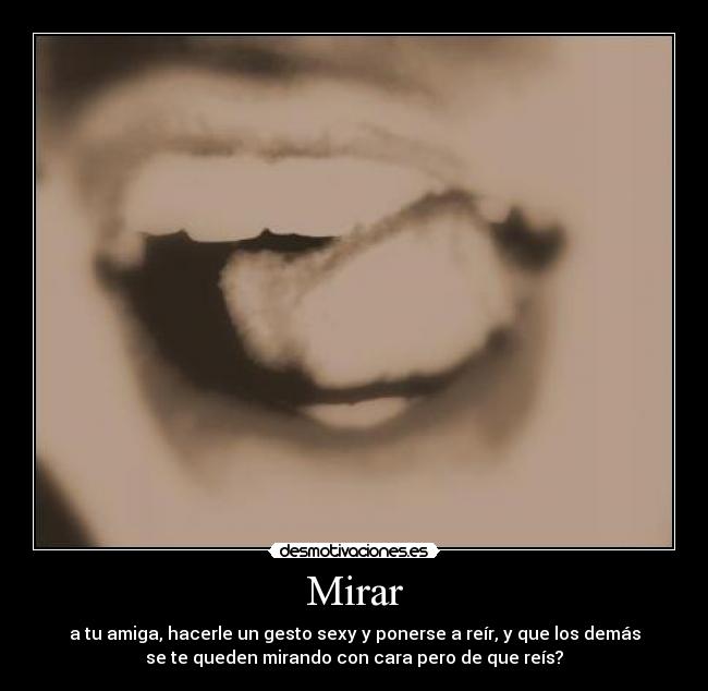 Mirar - a tu amiga, hacerle un gesto sexy y ponerse a reír, y que los demás
se te queden mirando con cara pero de que reís?
