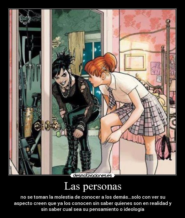 Las personas - no se toman la molestia de conocer a los demás...solo con ver su
aspecto creen que ya los conocen sin saber quienes son en realidad y
sin saber cual sea su pensamiento o ideología