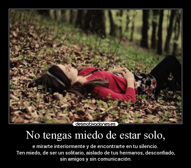 No tengas miedo de estar solo, - e mirarte interiormente y de encontrarte en tu silencio.
Ten miedo, de ser un solitario, aislado de tus hermanos, desconfiado,
sin amigos y sin comunicación.