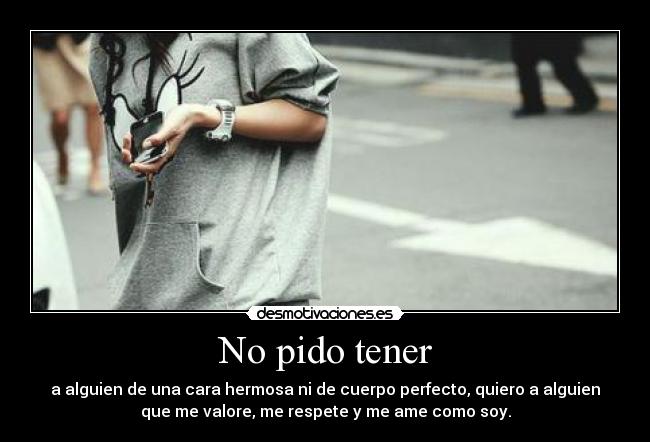 No pido tener - a alguien de una cara hermosa ni de cuerpo perfecto, quiero a alguien
que me valore, me respete y me ame como soy.