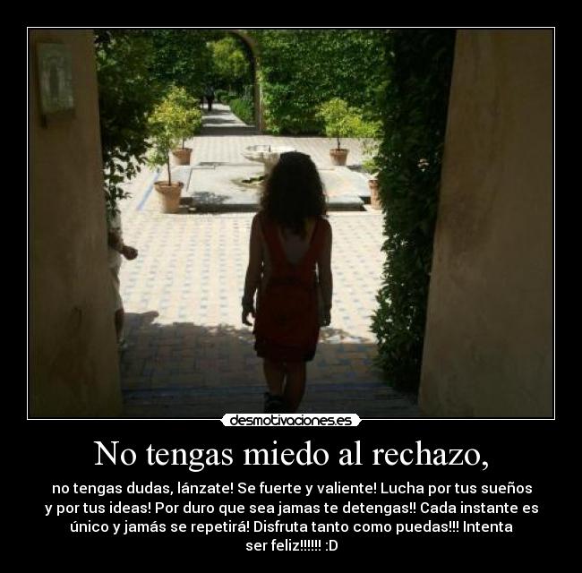 No tengas miedo al rechazo, - no tengas dudas, lánzate! Se fuerte y valiente! Lucha por tus sueños
y por tus ideas! Por duro que sea jamas te detengas!! Cada instante es
único y jamás se repetirá! Disfruta tanto como puedas!!! Intenta
ser feliz!!!!!! :D